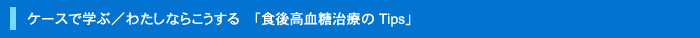 ケースで学ぶ/わたしならこうする「食後高血糖治療のTips」
