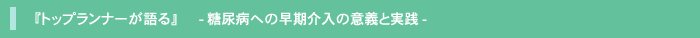 『トップランナーが語る』 -糖尿病への早期介入の意義と実践-
